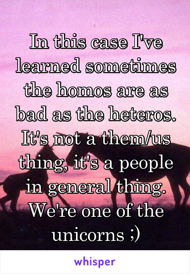 In this case I've learned sometimes the homos are as bad as the heteros. It's not a them/us thing, it's a people in general thing. We're one of the unicorns ;)