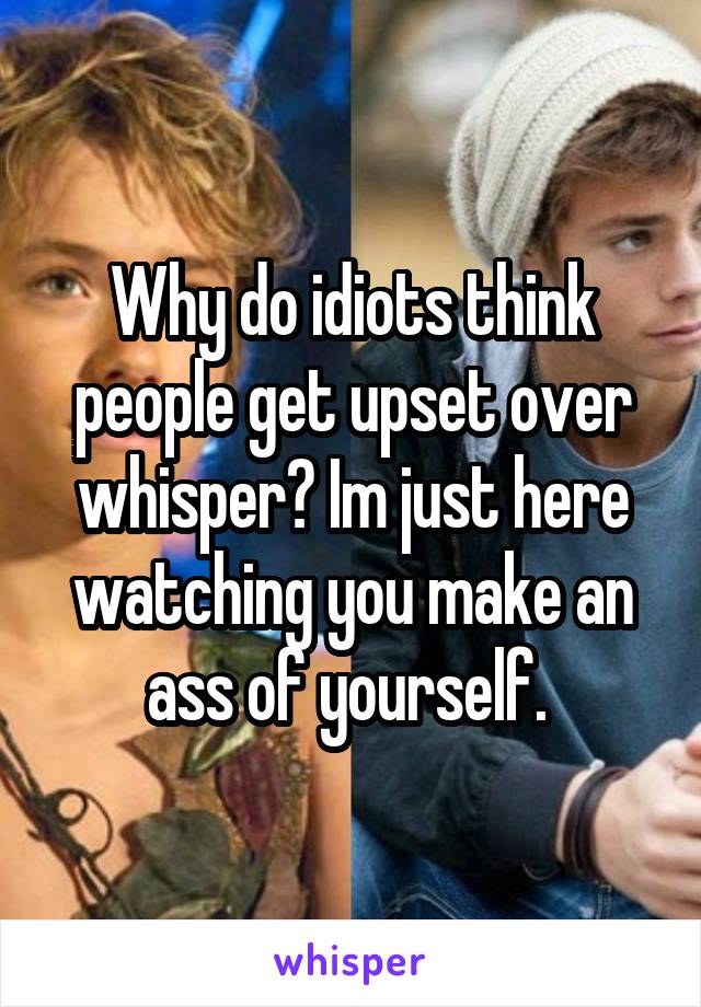 Why do idiots think people get upset over whisper? Im just here watching you make an ass of yourself. 