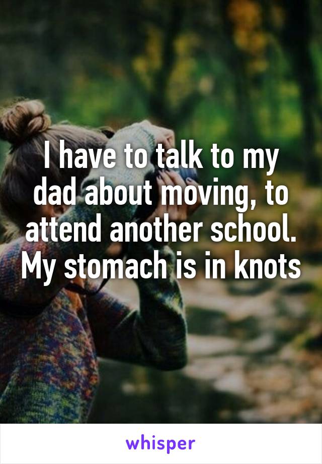 I have to talk to my dad about moving, to attend another school. My stomach is in knots 