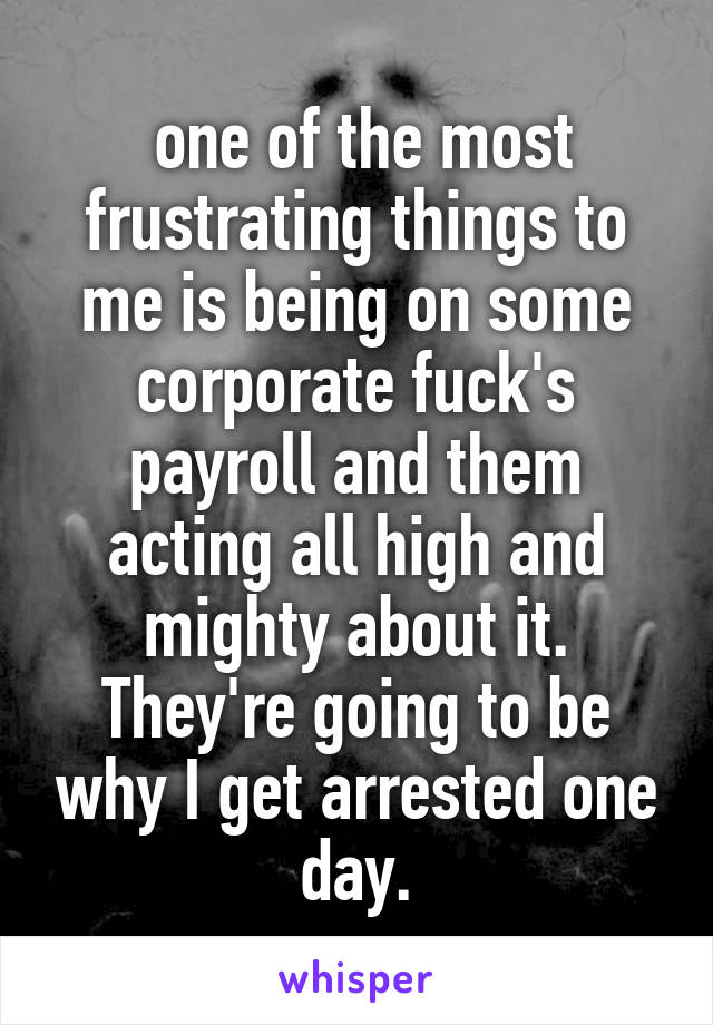  one of the most frustrating things to me is being on some corporate fuck's payroll and them acting all high and mighty about it. They're going to be why I get arrested one day.