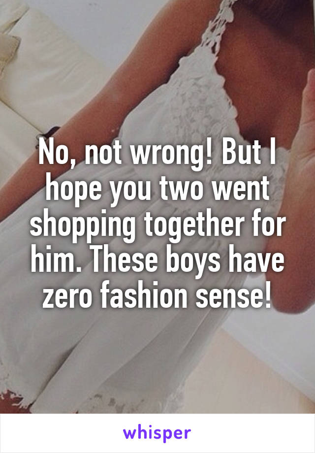 No, not wrong! But I hope you two went shopping together for him. These boys have zero fashion sense!