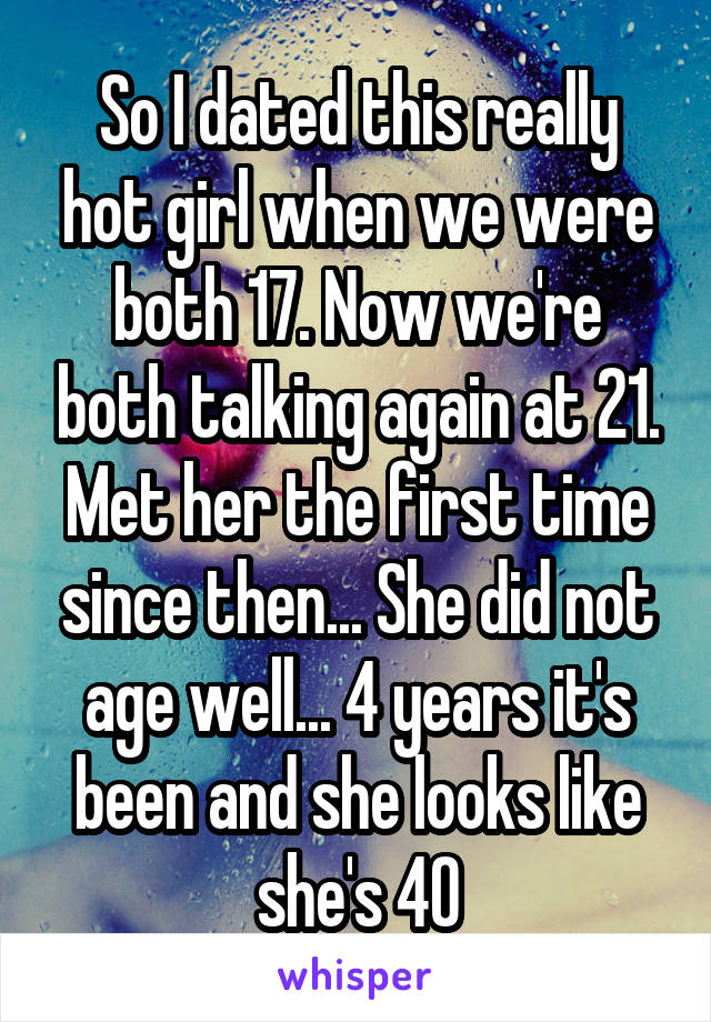 So I dated this really hot girl when we were both 17. Now we're both talking again at 21. Met her the first time since then... She did not age well... 4 years it's been and she looks like she's 40