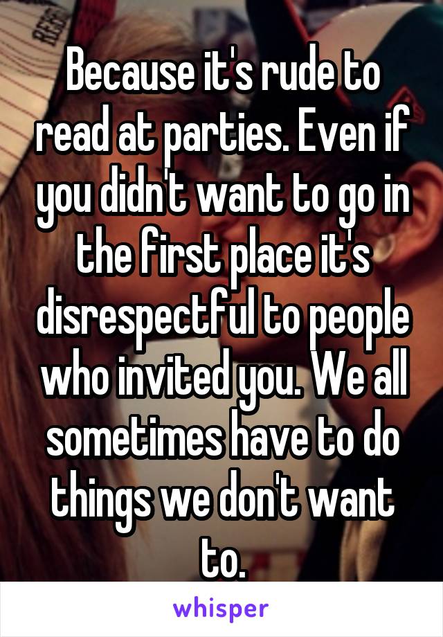 Because it's rude to read at parties. Even if you didn't want to go in the first place it's disrespectful to people who invited you. We all sometimes have to do things we don't want to.