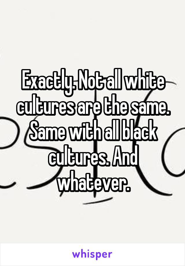 Exactly. Not all white cultures are the same. Same with all black cultures. And whatever.