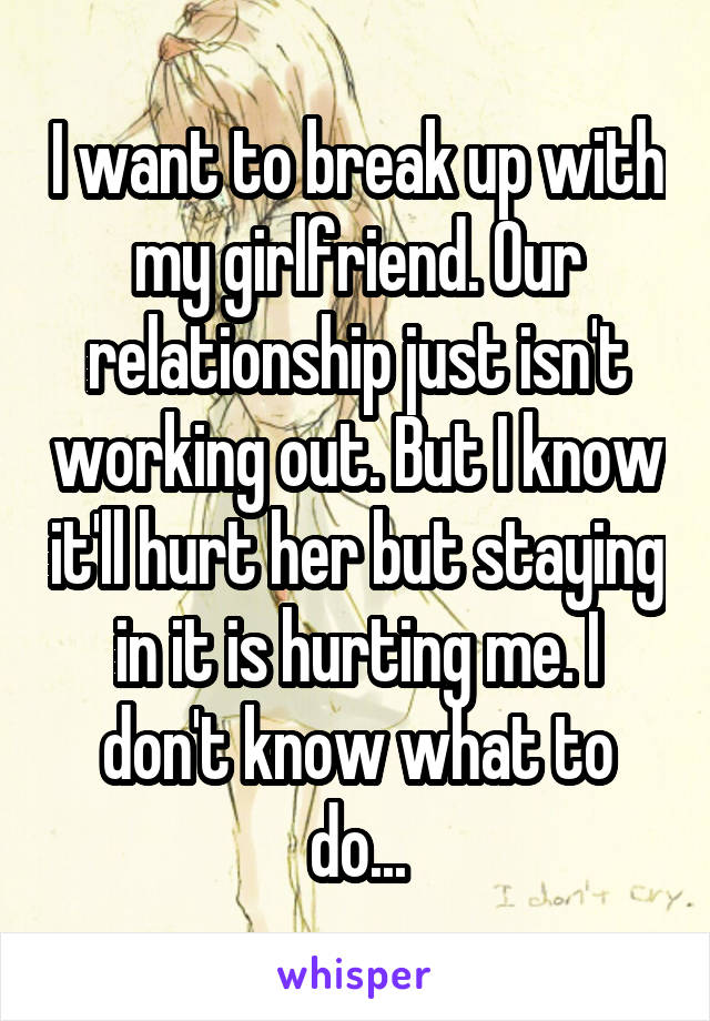 I want to break up with my girlfriend. Our relationship just isn't working out. But I know it'll hurt her but staying in it is hurting me. I don't know what to do...