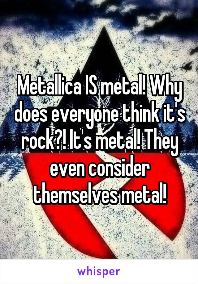 Metallica IS metal! Why does everyone think it's rock?! It's metal! They even consider themselves metal!