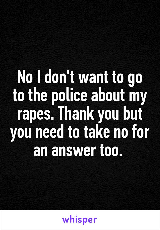 No I don't want to go to the police about my rapes. Thank you but you need to take no for an answer too. 