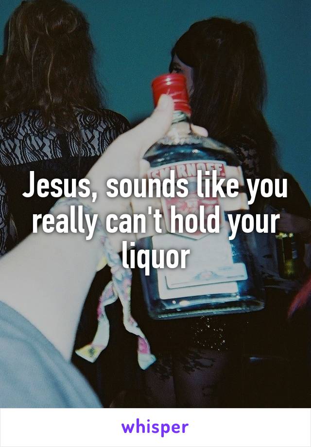 Jesus, sounds like you really can't hold your liquor