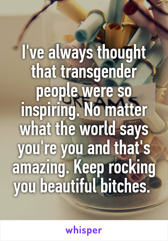 I've always thought that transgender people were so inspiring. No matter what the world says you're you and that's amazing. Keep rocking you beautiful bitches. 