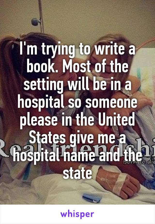 I'm trying to write a book. Most of the setting will be in a hospital so someone please in the United States give me a hospital name and the state