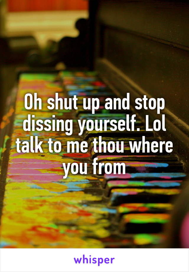 Oh shut up and stop dissing yourself. Lol talk to me thou where you from