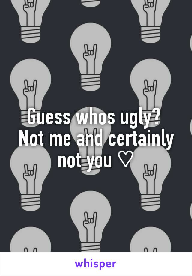 Guess whos ugly? 
Not me and certainly not you ♡