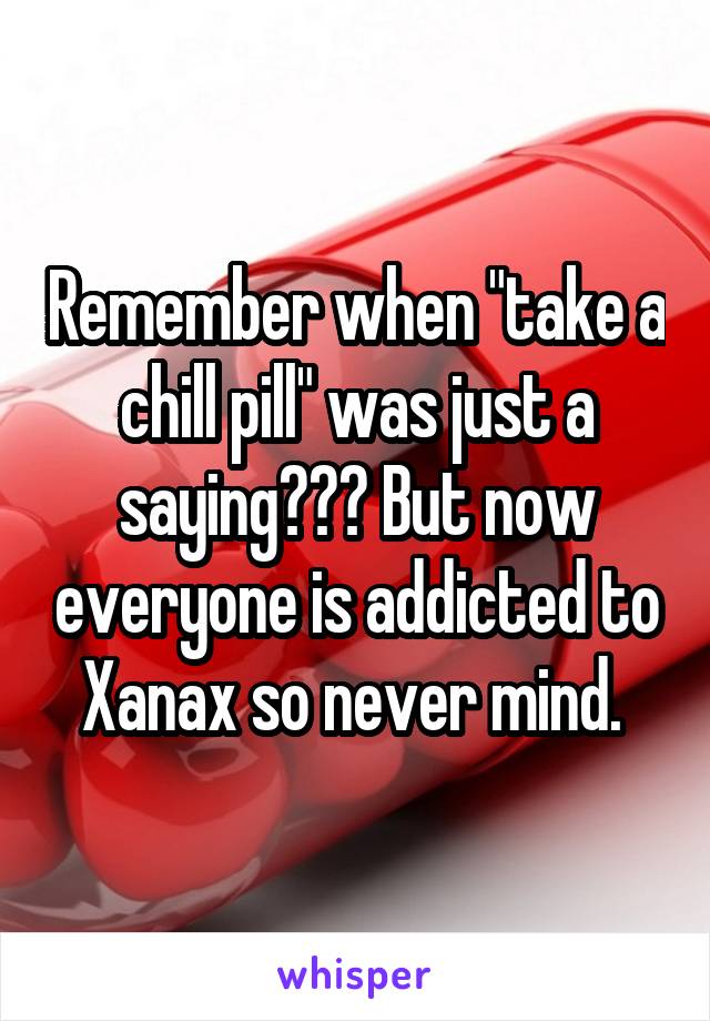 Remember when "take a chill pill" was just a saying??? But now everyone is addicted to Xanax so never mind. 