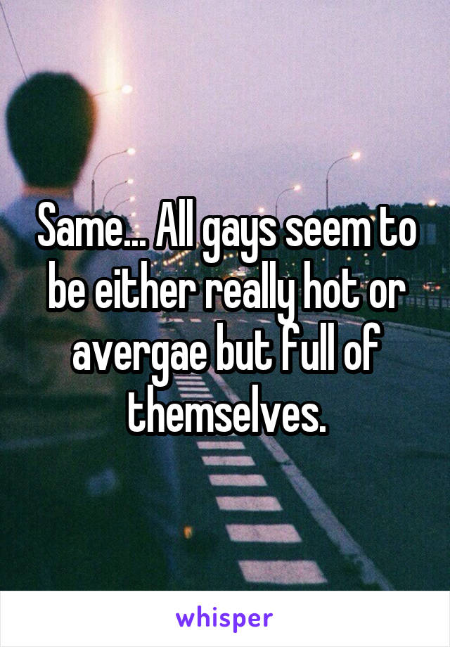 Same... All gays seem to be either really hot or avergae but full of themselves.