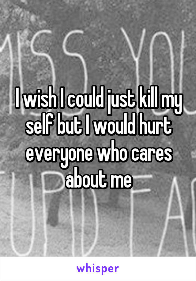 I wish I could just kill my self but I would hurt everyone who cares about me