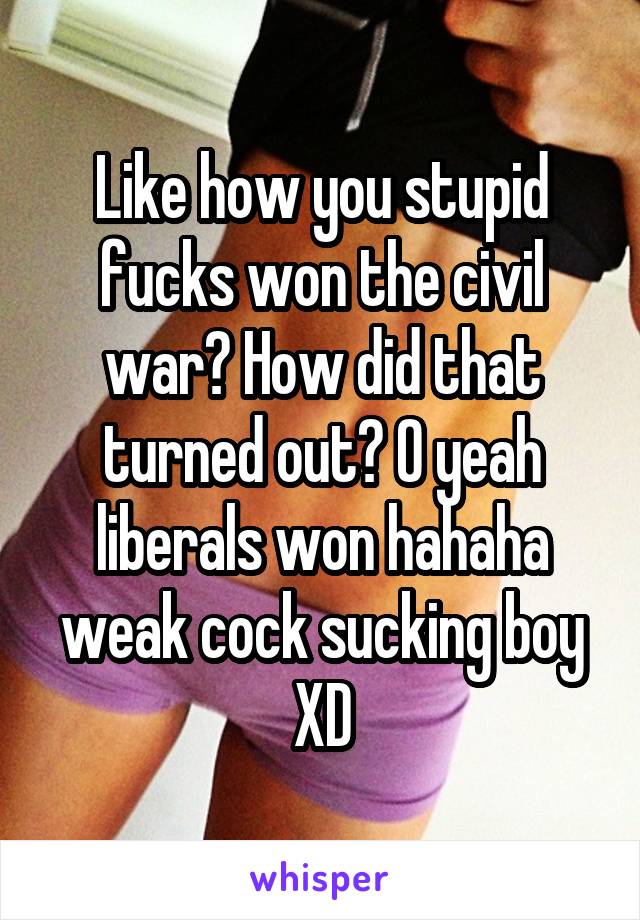 Like how you stupid fucks won the civil war? How did that turned out? O yeah liberals won hahaha weak cock sucking boy XD