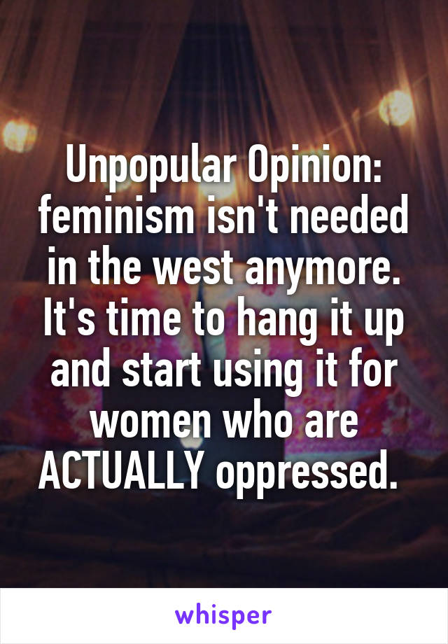 Unpopular Opinion: feminism isn't needed in the west anymore. It's time to hang it up and start using it for women who are ACTUALLY oppressed. 