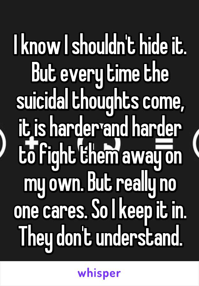 I know I shouldn't hide it. But every time the suicidal thoughts come, it is harder and harder to fight them away on my own. But really no one cares. So I keep it in. They don't understand.