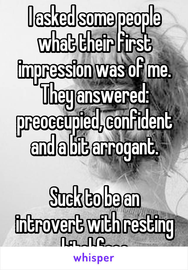 I asked some people what their first impression was of me. They answered: preoccupied, confident and a bit arrogant.

Suck to be an introvert with resting bitchface