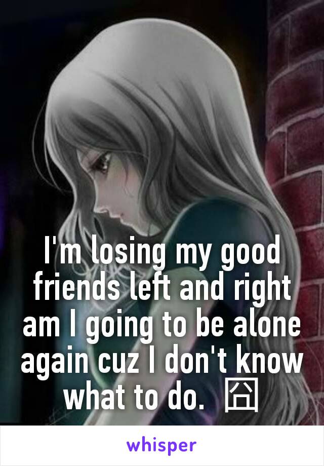 I'm losing my good friends left and right am I going to be alone again cuz I don't know what to do.  囧