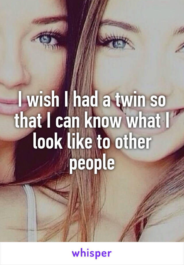 I wish I had a twin so that I can know what I look like to other people