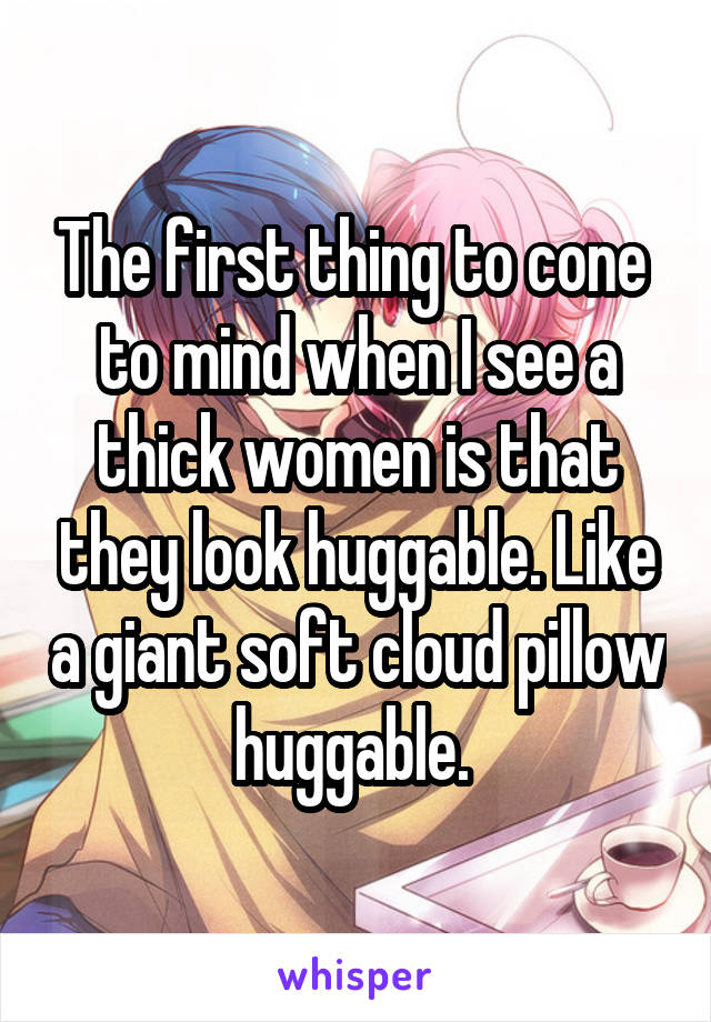 The first thing to cone  to mind when I see a thick women is that they look huggable. Like a giant soft cloud pillow huggable. 