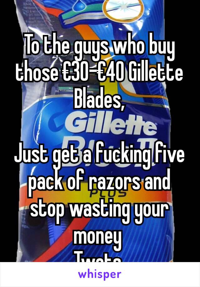 To the guys who buy those €30-€40 Gillette Blades,

Just get a fucking five pack of razors and stop wasting your money 
Twats 