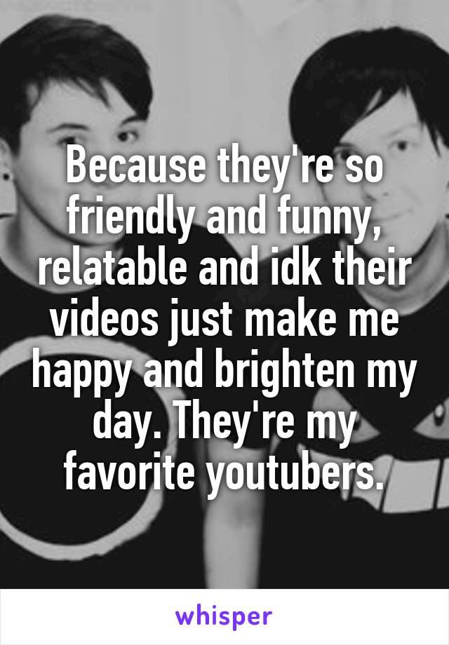 Because they're so friendly and funny, relatable and idk their videos just make me happy and brighten my day. They're my favorite youtubers.