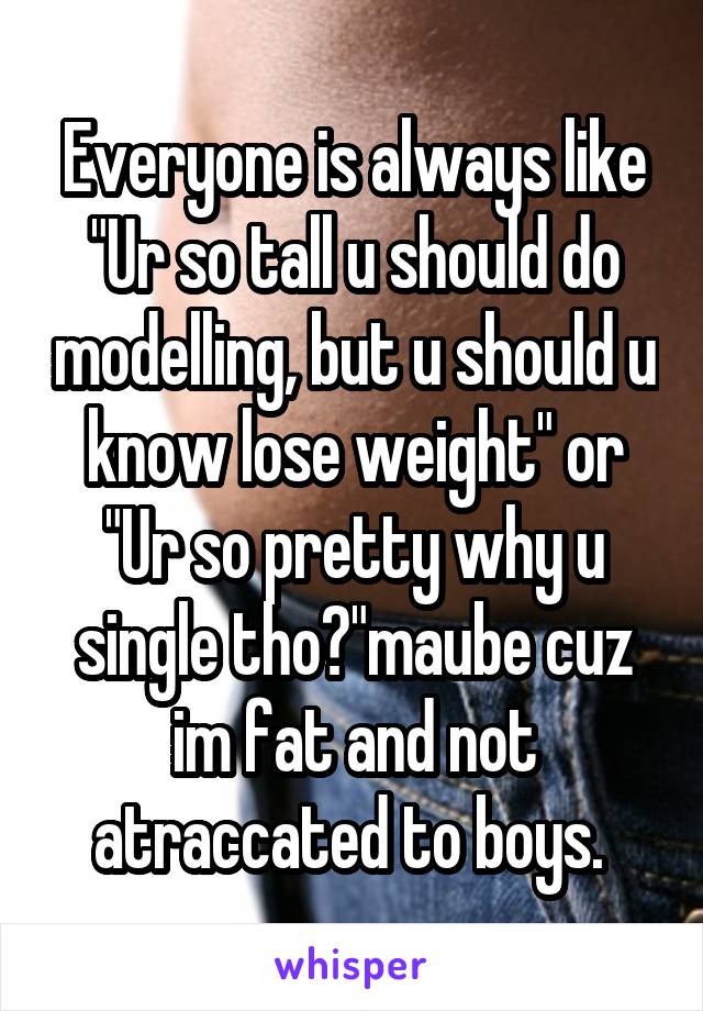 Everyone is always like "Ur so tall u should do modelling, but u should u know lose weight" or "Ur so pretty why u single tho?"maube cuz im fat and not atraccated to boys. 