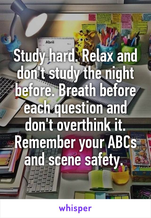 Study hard. Relax and don't study the night before. Breath before each question and don't overthink it. Remember your ABCs and scene safety. 