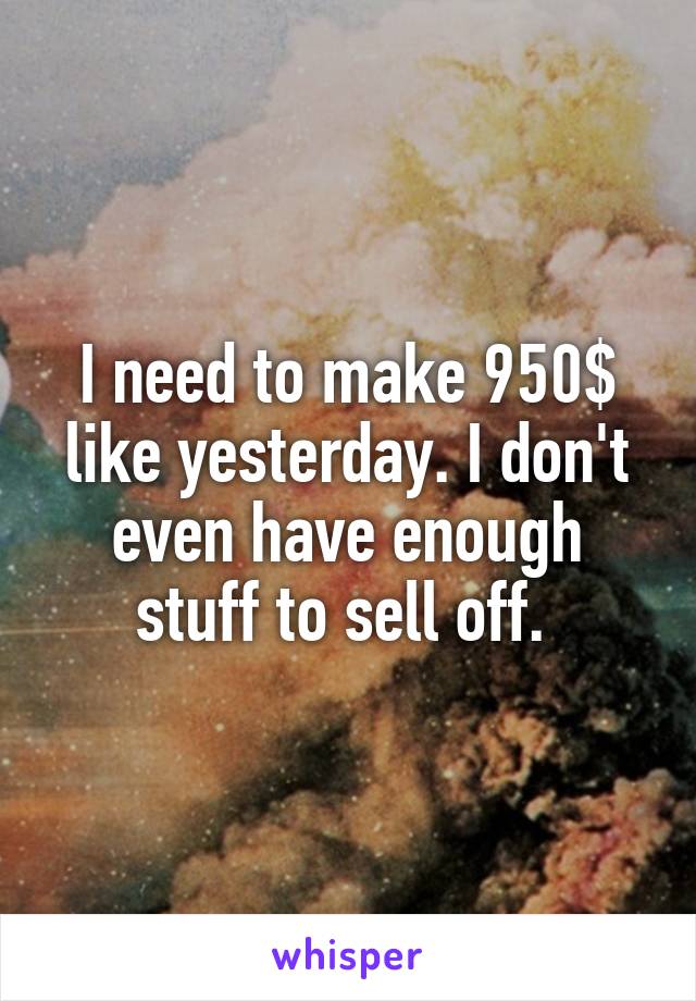 I need to make 950$ like yesterday. I don't even have enough stuff to sell off. 