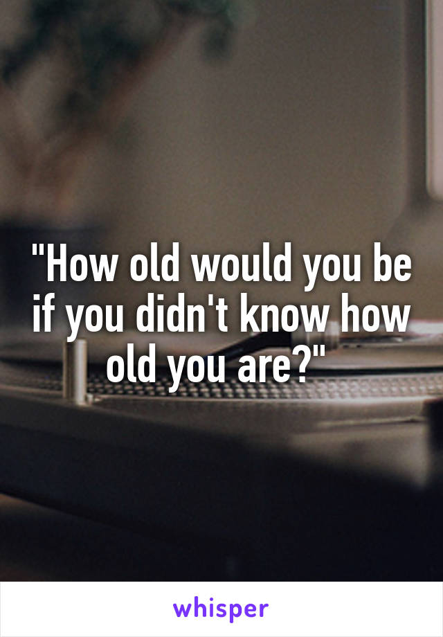 "How old would you be if you didn't know how old you are?" 