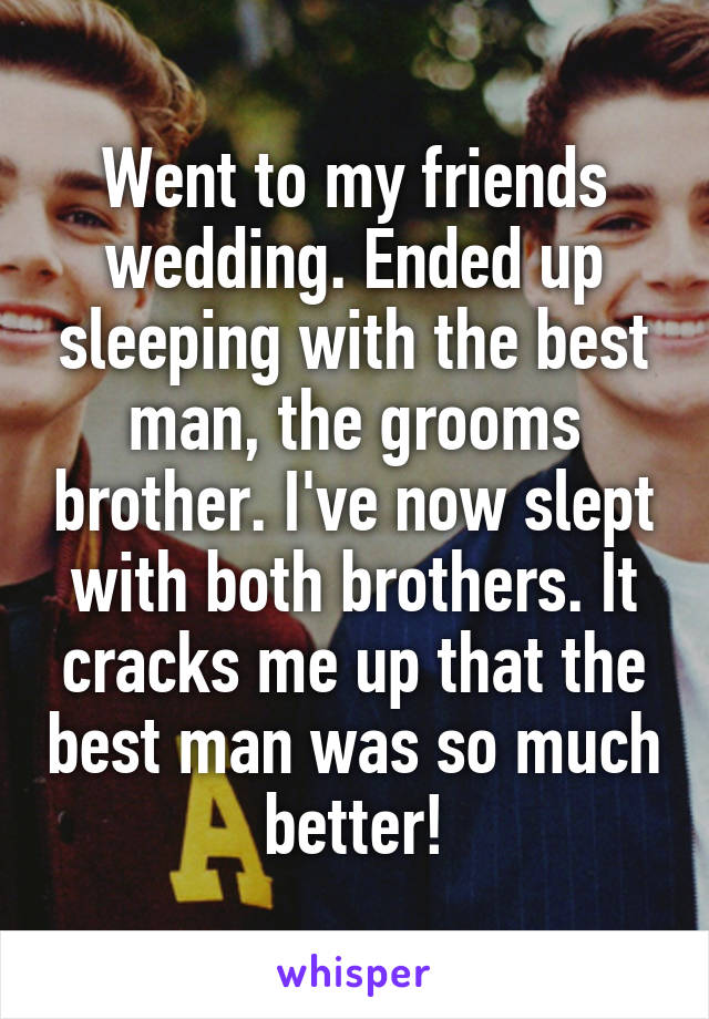 Went to my friends wedding. Ended up sleeping with the best man, the grooms brother. I've now slept with both brothers. It cracks me up that the best man was so much better!