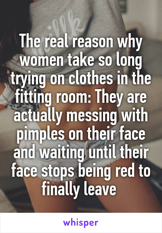 The real reason why women take so long trying on clothes in the fitting room: They are actually messing with pimples on their face and waiting until their face stops being red to finally leave 