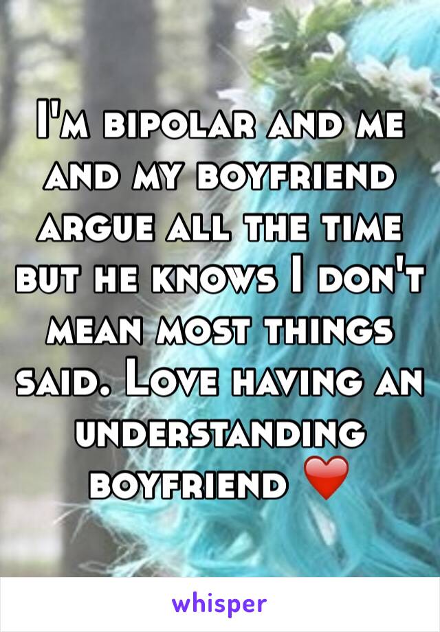 I'm bipolar and me and my boyfriend argue all the time but he knows I don't mean most things said. Love having an understanding boyfriend ❤️