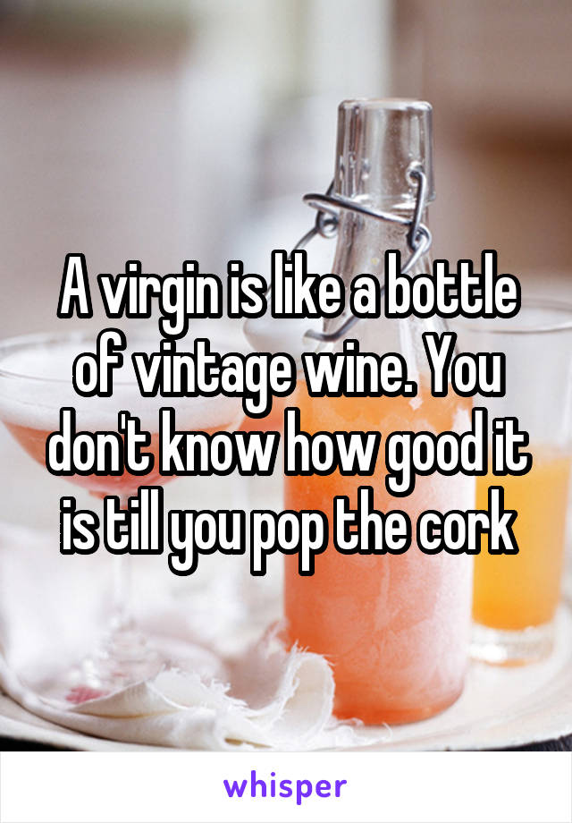 A virgin is like a bottle of vintage wine. You don't know how good it is till you pop the cork