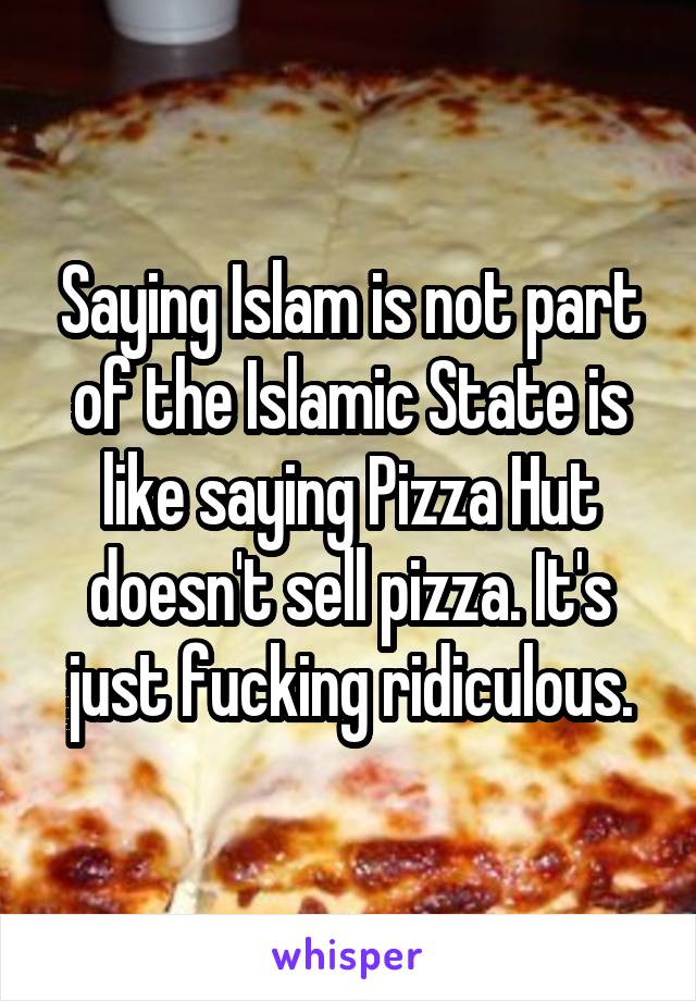 Saying Islam is not part of the Islamic State is like saying Pizza Hut doesn't sell pizza. It's just fucking ridiculous.