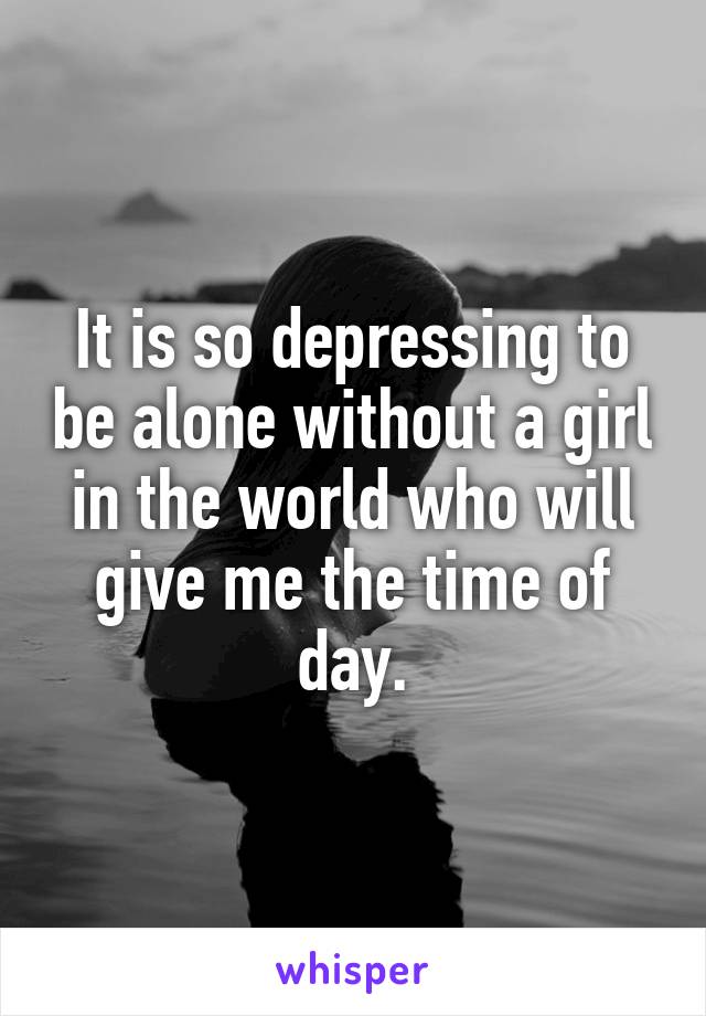 It is so depressing to be alone without a girl in the world who will give me the time of day.