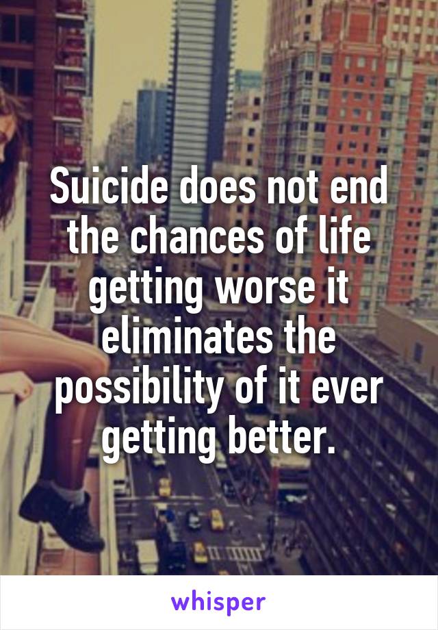 Suicide does not end the chances of life getting worse it eliminates the possibility of it ever getting better.