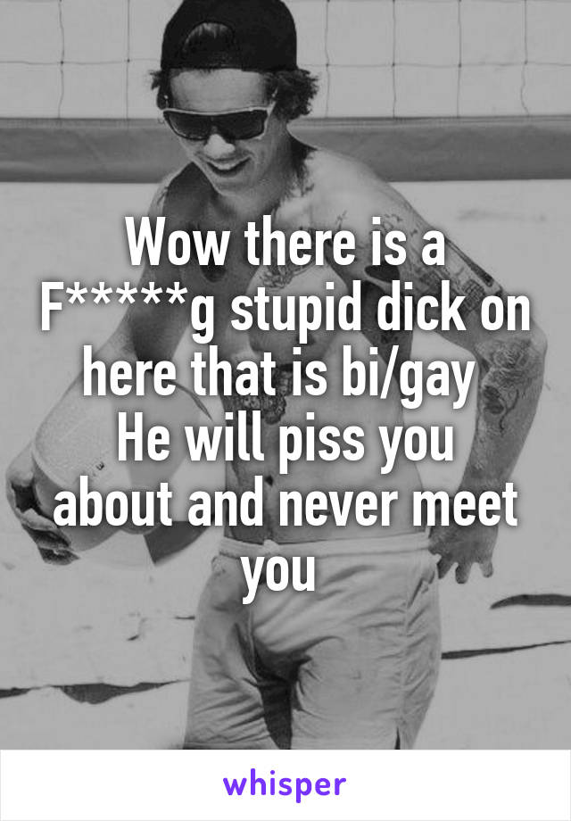 Wow there is a F*****g stupid dick on here that is bi/gay 
He will piss you about and never meet you 