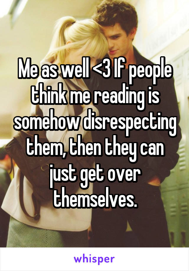 Me as well <3 If people think me reading is somehow disrespecting them, then they can just get over themselves.