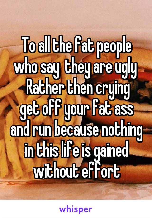 To all the fat people who say  they are ugly 
 Rather then crying get off your fat ass and run because nothing in this life is gained without effort