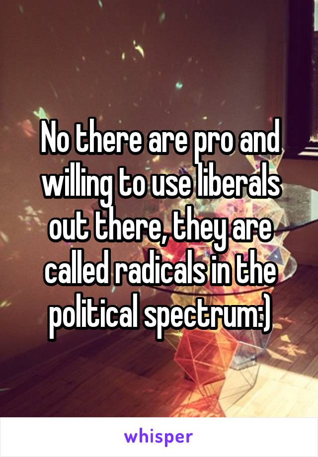 No there are pro and willing to use liberals out there, they are called radicals in the political spectrum:)