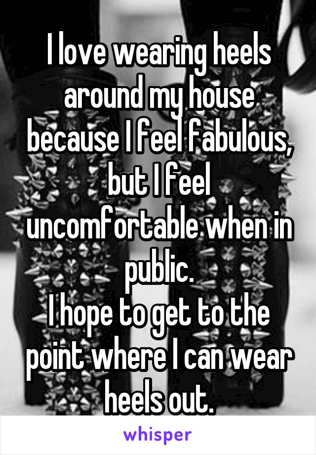 I love wearing heels around my house because I feel fabulous, but I feel uncomfortable when in public.
I hope to get to the point where I can wear heels out.