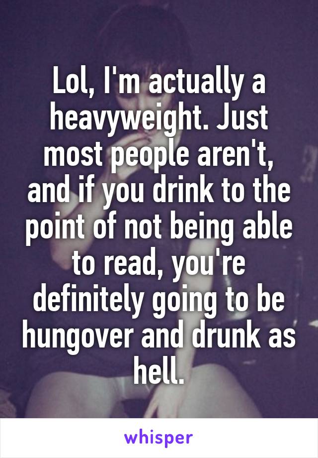 Lol, I'm actually a heavyweight. Just most people aren't, and if you drink to the point of not being able to read, you're definitely going to be hungover and drunk as hell.