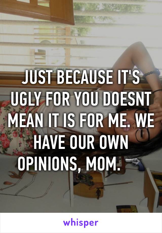 JUST BECAUSE IT'S UGLY FOR YOU DOESNT MEAN IT IS FOR ME. WE HAVE OUR OWN OPINIONS, MOM. 🔫