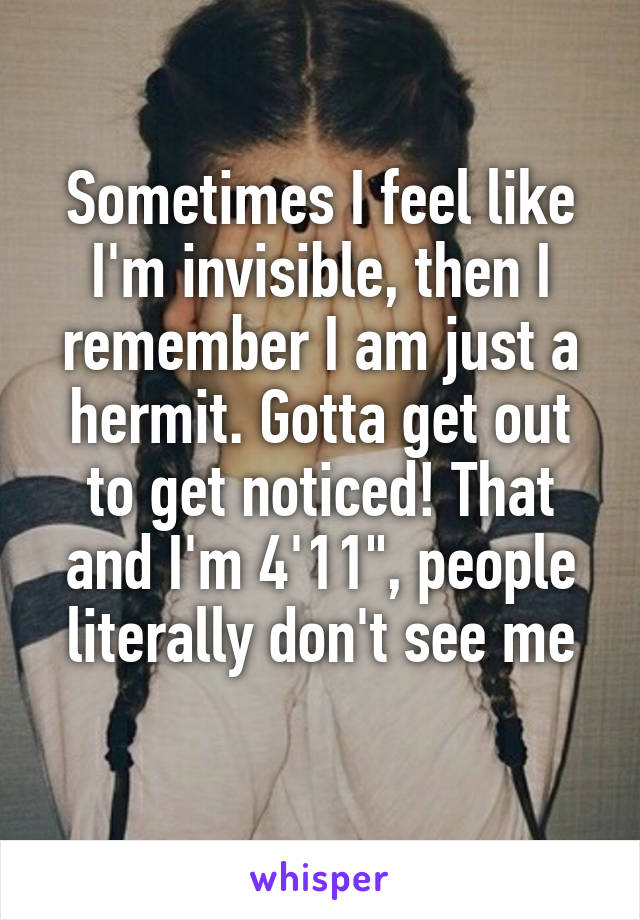 Sometimes I feel like I'm invisible, then I remember I am just a hermit. Gotta get out to get noticed! That and I'm 4'11", people literally don't see me
