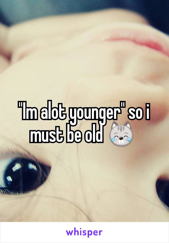 "Im alot younger" so i must be old 😹 