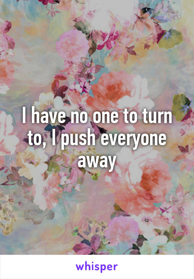 I have no one to turn to, I push everyone away