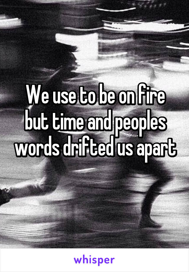 We use to be on fire but time and peoples words drifted us apart 